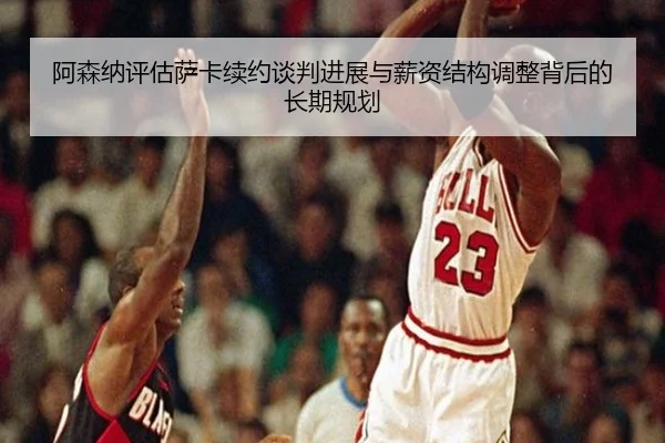 阿森纳评估萨卡续约谈判进展与薪资结构调整背后的长期规划