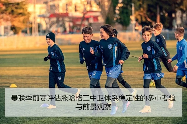 曼联季前赛评估滕哈格三中卫体系稳定性的多重考验与前景观察