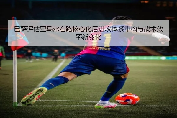 巴萨评估亚马尔右路核心化后进攻体系重构与战术效率新变化